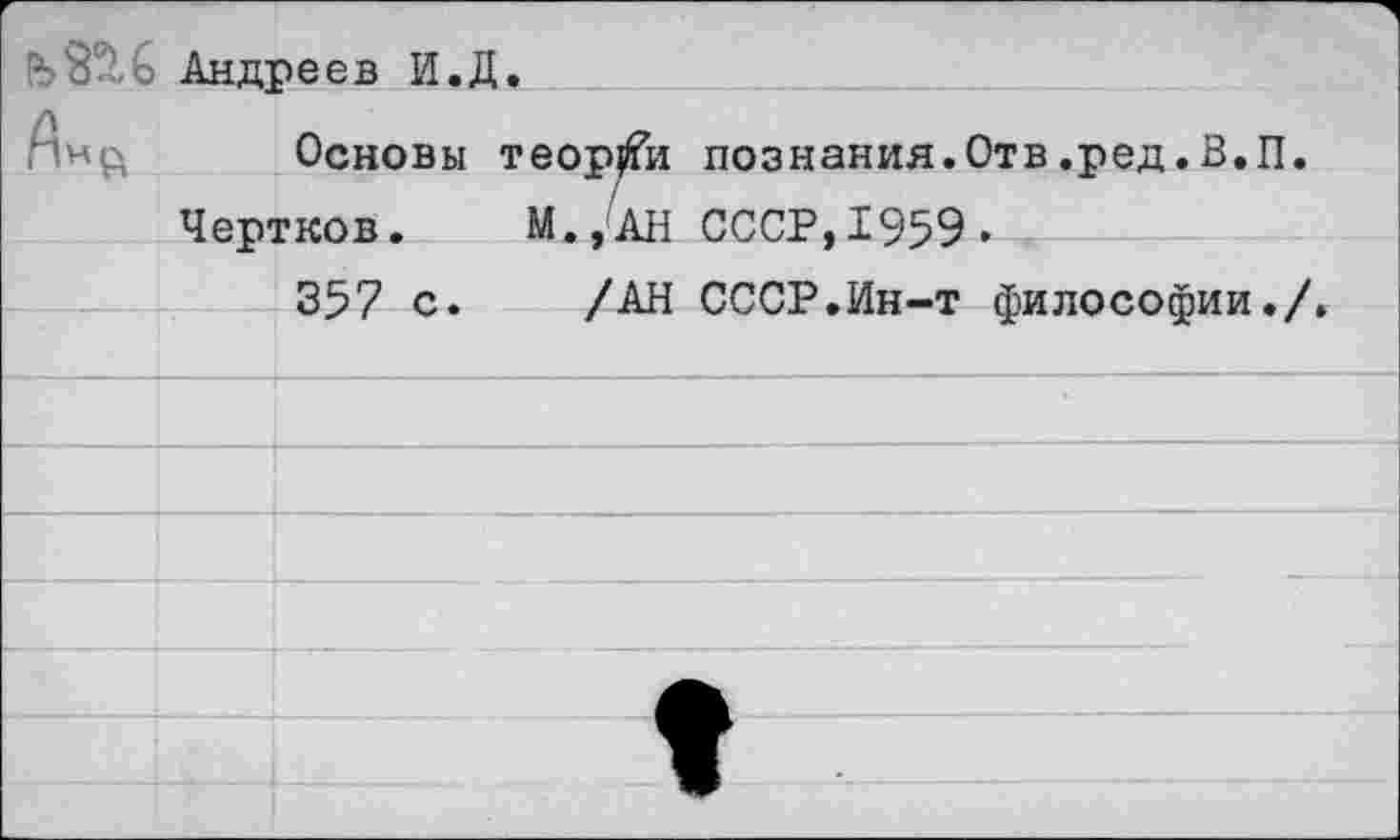 ﻿- 8 Андреев И.Д.
Основы теории познания.Отв.ред.В.П.
Чертков. М.,АН СССР,1959»
357 с. /АН СССР.Ин-т философии./.